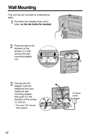 Page 62 
62 
Wall Mounting 
This unit can be mounted on a wall phone 
plate. 
1
 
Pull down the handset hook until it 
locks,  
so the tab holds the handset 
. 
2
 
Press the tabs in the 
direction of the 
arrows (# 
), then 
remove the wall 
mounting adaptor 
($ 
). 
3
 
Connect the AC 
adaptor. Tuck the 
telephone line cord 
inside the wall 
mounting adaptor, 
then push it in the 
direction of the arrows 
(# 
 and $ 
). 
•The word “UP” should 
face upward.
2
11
To Power 
Outlet
1
2 