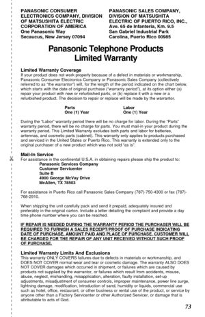 Page 73 
73  
Panasonic Telephone Products
Limited Warranty
Limited Warranty CoverageIf your product does not work properly because of a defect in materials or workmanship,
Panasonic Consumer Electronics Company or Panasonic Sales Company (collectively
referred to as “the warrantor”) will, for the length of the period indicated on the chart below,
which starts with the date of original purchase (“warranty period”), at its option either (a)
repair your product with new or refurbished parts, or (b) replace it...