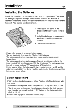 Page 9 
9  
Preparation
 
For assistance, please call: 1-800-211-PANA(7262) 
Installing the Batteries 
Install the three included batteries in the battery compartment. They work 
as emergency power during a power failure. The unit will work as a 
standard telephone, so that you can make or answer external calls with the 
handset. (You cannot use the intercom.)
1. Press down the cover in the 
direction of the arrow and remove 
it.
2. Install the batteries in proper order 
as shown, matching the correct...