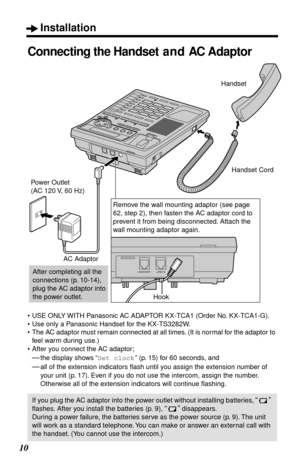 Page 10 
Installation 
10 
Connecting the Handset and AC Adaptor 
•USE ONLY WITH Panasonic AC ADAPTOR KX-TCA1 (Order No. KX-TCA1-G).
•Use only a Panasonic Handset for the KX-TS3282W.
•The AC adaptor must remain connected at all times. (It is normal for the adaptor to 
feel warm during use.)
•After you connect the AC adaptor;  
— 
the display shows “ 
Set clock 
” (p. 15) for 60 seconds, and 
— 
all of the extension indicators ﬂash until you assign the extension number of 
your unit (p. 17). Even if you do not...