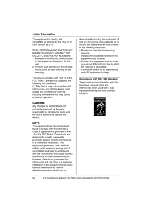 Page 52Useful Information
52
For assistance, please visit http://www.panasonic.com/phonehelp
This equipment is hearing aid 
compatible as defined by the FCC in 47 
CFR Section 68.316.
WHEN PROGRAMMING EMERGENCY 
NUMBERS AND(OR) MAKING TEST 
CALLS TO EMERGENCY NUMBERS:
1) Remain on the line and briefly explain to the dispatcher the reason for the 
call.
2) Perform such activities in the off-peak  hours, such as early morning or late 
evenings.
This device complies with Part 15 of the 
FCC Rules. Operation is...