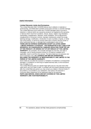Page 56Useful Information
56
For assistance, please visit http://www.panasonic.com/phonehelp
Limited Warranty Limits And Exclusions
This Limited Warranty ONLY COVERS failures due to defects in materials or 
workmanship, and DOES NOT COVER normal wear and tear or cosmetic damage. 
The Limited Warranty ALSO DOES NOT COVER damages which occurred in 
shipment, or failures which are caused by products not supplied by the w\
arrantor, 
or failures which result from accidents, misuse, abuse, neglect, bug inf\...