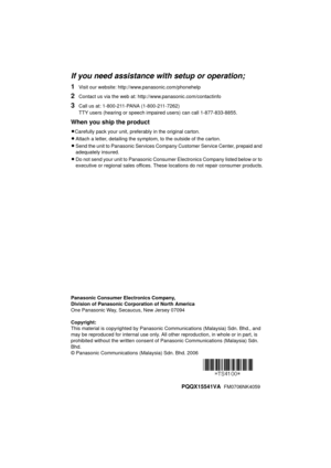 Page 60If you need assistance with setup or operation;
1Visit our website: http://www.panasonic.com/phonehelp
2Contact us via the web at: http://www.panasonic.com/contactinfo
3Call us at: 1-800-211-PANA (1-800-211-7262)
TTY users (hearing or speech impaired users) can call 1-877-833-8855.
When you ship the product
LCarefully pack your unit, preferably in the original carton.
L Attach a letter, detailing the symptom, to the outside of the carton.
L Send the unit to Panasonic Services Company Customer Service...