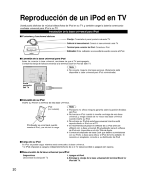 Page 2020
Reproducción de un iPod en TV
Usted podrá disfrutar de música/vídeos/fotos de iPod en su TV, y también cargar la batería conectando 
una base universal para iPod a su TV.
Instalación de la base universal para iPod
 Controles y funciones básicas
Clavija: Conéctela al panel posterior de este TV.
Cable de la base universal: Conecta la base universal a este TV.
Terminal para conector de iPod:  Conecta su iPod.
Indicador: Este indicador se encenderá cuando conecte el iPod.
 Conexión de la base universal...