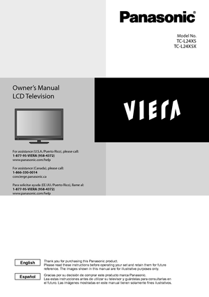 Page 1Owner’s Manual
LCD Television
Model No.
TC-L24X5
TC-L24X5X
For assistance (U.S.A./Puerto Rico), please call:1-877-95-VIERA (958-4372)www.panasonic.com/help
For assistance (Canada), please call:1-866-330-0014concierge.panasonic.ca
Para solicitar ayuda (EE.UU./Puerto Rico), llame al:1-877-95-VIERA (958-4372)www.panasonic.com/help 
Gracias por su decisi\363n de comprar este producto marca Panasonic.
Lea estas instrucciones antes de utilizar su televisor y gu\341rdelas pa\
ra consultarlas en 
el futuro. Las...