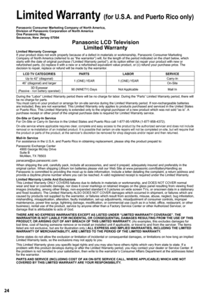 Page 2424
 
y
t
n
a
r
r
a
W
 
d
e
t
i
m
i
L
 (for U.S.A. and Puerto Rico only)
Panasonic Consumer Marketing Company of North  America,
Division of Panasonic Corporation of North  America
One Panasonic W ay
Secaucus, New Jersey 07094
Panasonic LCD T elevision
Limited  Warranty
Limited W arranty Coverage
If your product does not work properly because of a defect in materials \
or workmanship, Panasonic Consumer Marketing 
Company of North  America (referred to as “the warrantor”) will, for the length of\
 the...