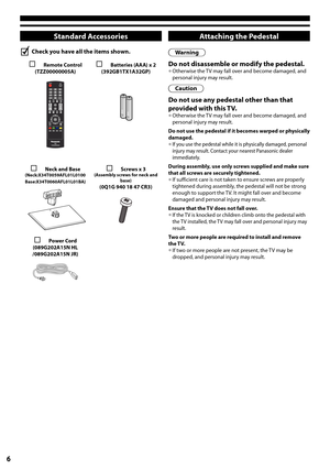 Page 66
Standard Accessories
Check you have all the items shown.
 Remote Control(TZZ00000005A) Batteries (AAA) x 2(392GB1TX1A32GP)
 Neck and Base(Neck:X34T0059AFL01L0100Base:X34T0060AFL01L01BA)
 Screws x 3 (Assembly screws for neck and base)(0Q1G 940 18 47 CR3)
 Power Cord(089G202A15N HL/089G202A15N JR)
Attaching the Pedestal
Warning
Do not disassemble or modify the pedestal.•	Otherwise the TV may fall over and become damaged, and personal injury may result.
Caution
Do not use any pedestal other than that...