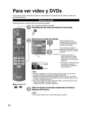 Page 2222
Para ver vídeo y DVDs
Si tiene algún equipo conectado al televisor, usted podrá ver la reproducción de vídeos y DVDs en la 
pantalla del televisor.
Seleccionar entrada
Puede seleccionar el equipo externo al que quiera acceder. 
■ Para volver al TV
  
Con el equipo conectado encendido
Visualización del menú de selección de entrada
Seleccione el modo de entrada
Seleccionar entradaTV12345678
Componente
HDMI 1
HDMI 2
HDMI 3
Video 1
PC Video 2AUX
JUEGO
JUEGO
JUEGO
(ejemplo: TC-L37X1)
ó
 Seleccione...