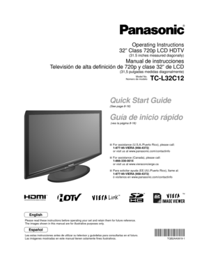 Page 1TM
Quick Start Guide
(See page 8-16)
Guía de inicio rápido
 (vea la página 8-16)
Operating Instructions
32” Class 720p LCD HDTV
(31.5 inches measured diagonally)
Manual de instrucciones
Televisión de alta definición de 720p y clase 32” de LCD
(31,5 pulgadas medidas diagonalmente)
Model No.
Número de modeloTC-L32C12
  For assistance (U.S.A./Puerto Rico), please call:
  1-877-95-VIERA (958-4372)
  or visit us at www.panasonic.com/contactinfo 
  For assistance (Canada), please call:
 1-866-330-0014
  or...
