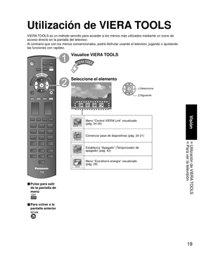 Page 1919
Visión
 Utilización de VIERA TOOLS Para ver la televisión
Utilización de VIERA TOOLS
VIERA TOOLS es un método sencillo para acceder a los menús más utiliza\
dos mediante un icono de 
acceso directo en la pantalla del televisor.
Al contrario que con los menús convencionales, podrá disfrutar usa\
ndo el televisor, jugando o ajustando 
las funciones con rapidez.
■  Pulse para salir 
de la pantalla de 
menú
 
■ Para volver a la 
pantalla anterior 
Visualice VIERA TOOLS
Seleccione el elemento
 Seleccione...