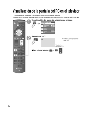 Page 2424
Visualización de la pantalla del PC en el televisor
La pantalla del PC conectado a la unidad se podrá visualizar en el te\
levisor.
También podrá escuchar el sonido del PC con el cable de audio conec\
tado. Para conectar el PC (pág. 43)
Visualización del menú de selección de entrada
Seleccionar entradaTV1234567
Componente
HDMI 2
Video 1
PC Video 2AUX
HDMI 1
JUEGO
JUEGO
Seleccione “PC”.
PC
Visualiza la 
pantalla del PC.
 Señales correspondientes
(pág. 48)
■ Para volver al televisor       /   