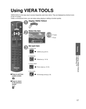 Page 1717
Viewing
 Using VIERA TOOLS Watching TV
Using VIERA TOOLS
VIERA TOOLS is the easy way to access frequently-used menu items. They are displayed as shortcut icons 
on the TV screen.
Unlike a conventional menu, you can enjoy using, playing or setting a fu\
nction quickly.
 Press to exit from a menu screen
 
 Press to return to the previous 
screen 
Display VIERA TOOLS
Select the item
VIERA Link
 select
 next
Set each item
 VIERA Link
VIERA Link (p.30-31)
 Slideshow
Slideshow (p. 18-19)
 Photo viewer
Photo...