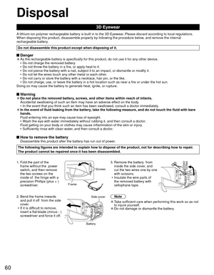 Page 6060
Disposal
3D Eyewear
A lithium-ion polymer rechargeable battery is built in to the 3D Eyewear. Please discard according to local regulations.
When disposing this product, disassemble properly by following the proce\
dure below, and remove the internal 
rechargeable battery.
Do not disassemble this product except when disposing of it.
 Danger 
●As the rechargeable battery is specifically for this product, do not use\
 it for any other device.
•  Do not charge the removed battery.
•  Do not throw the...