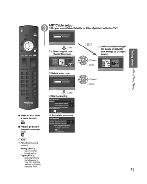 Page 1313
Getting started
 First Time Setup
 Press to exit from a menu screen
 
 Press to go back to 
the previous screen
Note
 About broadcasting  systems
 Analog (NTSC):
     Conventional 
broadcasting
 Digital (ATSC):
   
 New programming 
that allows you to 
view more channels 
featuring high-quality 
video and sound
   ANT/Cable setup Do you use a Cable, Satellite or Fiber Optic box with this TV?ANT/Cable setup Step 4 of 7
ReturnOK
Select
Ye s NoDo you use a Cable, Satellite or Fiber Optic box with this...