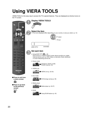 Page 2020
Using  VIERA TOOLS
 Press to exit from a menu screen
 
 Press to go back to the previous 
screen 
Display VIERA TOOLS
Select the item 
●The icons displayed differ depending on your country or area you select. (p. 12)
(example)
EASY IPTV
 select
 next
Set each item
 Using   EASY IPTV  p. 39
  Part of Icons on VIERA TOOLS screen above provide you usable  Internet service such as VOD (Video-on-demand), Music distributer 
or social networking service etc.
 Game mode
Change to “Game” mode.
Picture mode (p....