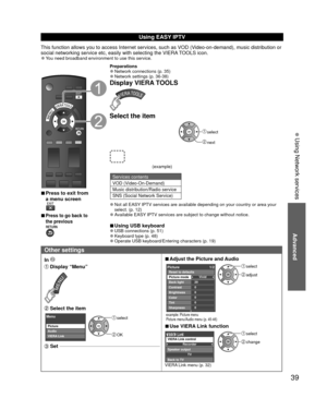 Page 3939
Advanced
 Using Network services
Using  EASY IPTV
This function allows you to access Internet services, such as VOD (Video-on-demand), music distribution or 
social networking service etc, easily with selecting the VIERA TOOLS icon.
 
●You need broadband environment to use this service.
 
■Press to exit from 
a menu screen
 
 
■Press to go back to 
the previous 
Preparations 
●Network connections (p. 35) 
●Network settings (p. 36-38)
Display VIERA TOOLS
Select the item
(example)
 select
 next
Services...