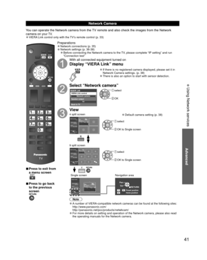 Page 4141
Advanced
 Using Network services
 
■Press to exit from 
a menu screen
 
■Press to go back 
to the previous 
screen
Preparations 
●Network connections (p. 35)  
●Network settings (p. 36-38) 
●Before connecting the Network camera to the TV, please complete “IP setting” and run 
“Connection test”
With all connected equipment turned on
Display “VIERA Link” menu
 
●If there is no registered camera displayed, please set it in 
Network Camera settings. (p. 38)
 
●There is also an option to start with sensor...