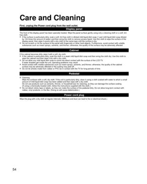 Page 5454
 Care and Cleaning
First, unplug the Power cord plug from the wall outlet.
Display panel
The front of the display panel has been specially treated. Wipe the pane\
l surface gently using only a cleaning cloth or a soft, lint-
free cloth.
  If the surface is particularly dirty, soak a soft, lint-free cloth in diluted mild liquid dish soap (1 part\
 mild liquid dish soap diluted by 100 times the amount of water) and then wring the cloth to remove ex\
cess liquid. Use this cloth to wipe the surface of the...