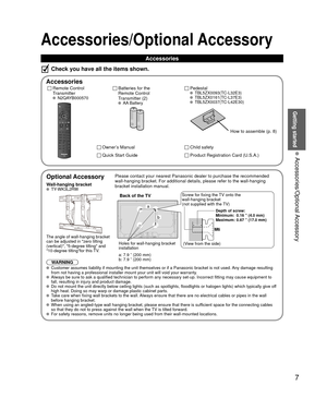 Page 77
Getting started
 Accessories/Optional Accessory
 
Optional Accessory
Wall-hanging bracket TY-WK3L2RW
The angle of wall-hanging bracket 
can be adjusted in zero tilting 
(vertical), 5-degree tilting and 
10-degree tiltingfor this TV.
WARNINGPlease contact your nearest Panasonic dealer to purchase the recommended\
 
wall-hanging bracket. For additional details, please refer to the wall-h\
anging 
bracket installation manual.
M6
Depth of screw:
Minimum:  0.16 ” (4.0 mm)
Maximum:  
0.67 ” (17.0 mm)
Back of...