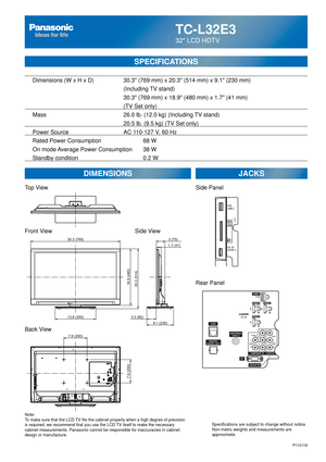 Page 67TC-L32E3
32 LCD HDTV
  Dimensions (W x H x D)    30.3 (769 mm) x 20.3 (514 mm) x 9.1 (230 mm)
      (Including TV stand)
       30.3 (769 mm) x 18.9 (480 mm) x 1.7 (41 mm)
(TV Set only)
  Mass        26.0 lb. (12.0 kg) (Including TV stand)
            20.5 lb. (9.5 kg) (TV Set only) 
  Power Source      AC 110-127 V, 60 Hz 
  Rated Power Consumption      68 W
  On mode Average Power Consumption  38 W
  Standby condition    0.2 W
SPECIFICATIONS
DIMENSIONS JACKS
Top View
Front View
Back View
Note:
To make...