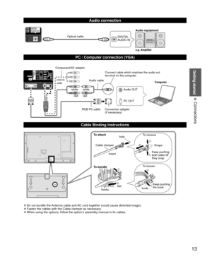 Page 13Getting started
13
• 
Connections
DIGITAL 
AUDIO IN
PC OUT Audio OUT
 
●Do not bundle the Antenna cable and AC cord together (could cause distorted image). 
●Fasten the cables with the Cable clamper as necessary. 
●When using the options, follow the option’s assembly manual to fix cables.
Computer
Connect cable which matches the audio out 
terminal on the computer
Component/AV adapter
(not in 
use) Audio cable
RGB PC cable Conversion adapter (if necessary)
white white
red red
Audio connection
PC /...