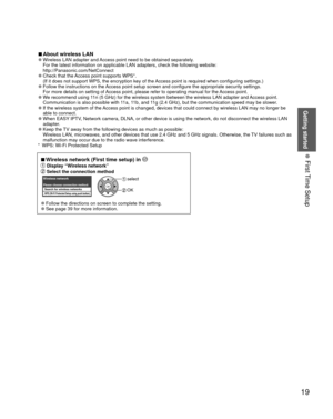 Page 19Getting started
19
• 
First Time Setup
 
■About  wireless LAN 
●Wireless LAN adapter and Access point need to be obtained separately.
For the latest information on applicable LAN adapters, check the followi\
ng website:
http://Panasonic.com/NetConnect 
 
●Check that the Access point supports WPS*.
(If it does not support WPS, the encryption key of the Access point is required when configuring settings.)
 
●Follow the instructions on the Access point setup screen and configure the appropriate security...