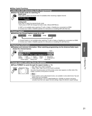 Page 21Basic
21
• 
Watching TV
 
■Other Useful Functions
Listen with  SAP (Secondary Audio Programming)
 
■Select the Audio mode for watching TV
SAPDigital mode
Press SAP to select next Audio track (if available) when receiving a digital channel.
Audio track 1 of 2 
(English) 
Analog mode
Press SAP to select the desired Audio mode.
•  Each press of SAP will change the Audio mode. (Stereo/SAP/Mono)
• SAP is not available when watching TV with a Cable or Satellite box connected via HDMI.
• Contact your Cable or...