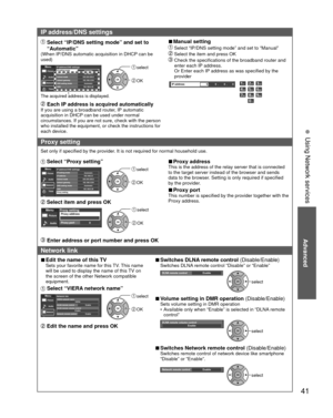 Page 41Advanced
41
• 
Using Network services
IP address/DNS settings
  Select “IP/DNS setting mode” and set to “Automatic”
(When IP/DNS automatic acquisition in DHCP can be 
used)
IP address/DNS settingsIP setting modeIP address192.168.0.5Subnet mask255.255.255.0Default gateway192.168.0.254DNS setting modeAutomaticDNS192.168.0.20
AutomaticMenuPicture
Audio
Timer
Network
The acquired address is displayed.
 select
 OK
 Each IP address is acquired automaticallyIf you are using a broadband router, IP automatic...