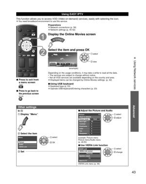 Page 43Advanced
43
• 
Using Network services
 
Using  EASY IPTV
This function allows you to access VOD (Video-on-demand) services, easily with selecting the icon. 
●You need broadband environment to use this service.
RETURN
EXIT
OKMENUINTERNET
 
■Press to exit from 
a menu screen
 EXIT
 
■Press to go back to 
the previous screen
 RETURN
Preparations 
●Network connections (p. 39) 
●Network settings (p. 40-42)
Display the Online Movies screen
Select the item and press OK
OK
 select
 view
(example)
Depending on...