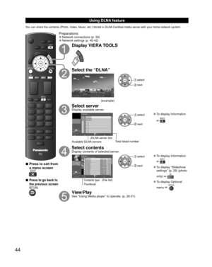 Page 4444
Using  DLNA feature
You can share the contents (Photo, Video, Music, etc.) stored in DLNA Certified media server with your home network system.
VIERA TOOLS
R
OPTION
INFO
RETURN
EXIT
OK
 
■Press to exit from 
a menu screen
 EXIT
 
■Press to go back to 
the previous screen
 RETURN
Preparations 
●Network connections (p. 39) 
●Network settings (p. 40-42)
Display VIERA TOOLS
VIERA TOOLS
Select the “DLNA”
OK select
 next
(example)
Select serverDisplay available server.
DLNA server
 
RETURN
SERVER1
A5g...