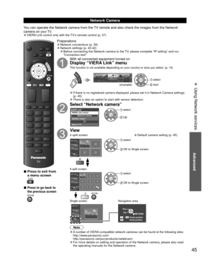 Page 45Advanced
45
VIERA TOOLS
R
RETURN
EXIT
OK
Y
 
■Press to exit from 
a menu screen
 EXIT
 
■Press to go back to 
the previous screen
 RETURN
Preparations 
●Network connections (p. 39)  
●Network settings (p. 40-42) 
●Before connecting the Network camera to the TV, please complete “IP setting” and run 
“Connection test”
With all connected equipment turned on
Display “VIERA Link” menu
This function is not available depending on your country or area you sel\
ect. (p. 15)
VIERA TOOLSOK select
 next
(example)...