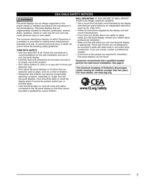 Page 77
CEA CHILD SAFETY NOTICES
WARNING
Flat panel displays are not always supported on the 
proper stands or installed according to the manufacturer’s 
recommendations. Flat panel displays that are 
inappropriately situated on dressers, bookcases, shelves, 
desks, speakers, chests or carts may fall over and may 
cause personal injury or even death.
The consumer electronics industry (of which Panasonic is 
a member) is committed to making home entertainment 
enjoyable and safe. To prevent personal injury or...