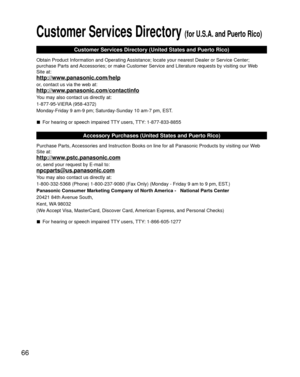 Page 6666
Customer Services Directory (for U.S.A. and Puerto Rico)
Customer Services Directory (United States and Puerto Rico)
Obtain Product Information and Operating Assistance; locate your nearest Dealer or Service Center; 
purchase Parts and Accessories; or make Customer Service and Literature requests by visitin\
g our Web 
Site at:
http://www.panasonic.com/help
or, contact us via the web at:
http://www.panasonic.com/contactinfo
You may also contact us directly at:
1-877-95-VIERA (958-4372)
Monday-Friday 9...