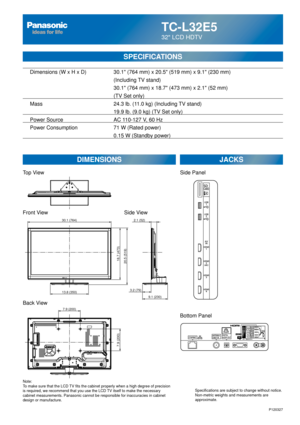 Page 70TC-L32E5
32 LCD HDTV
SPECIFICATIONS
DIMENSIONSJACKS
Top View
Front View
Back View
Note:
To make sure that the LCD TV fits the cabinet properly when a high degree of precision 
is required, we recommend that you use the LCD TV itself to make the necessary 
cabinet measurements. Panasonic cannot be responsible for inaccuracies i\
n cabinet 
design or manufacture. Specifications are subject to change without notice. 
Non-metric weights and measurements are 
approximate.
Side View
P120327
7.9 (200)
7.9...