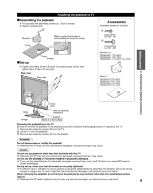 Page 9Getting started
9
• 
Accessories/Optional Accessory
■Assembling the pedestal
• Fix securely with assembly screws A. (Total 4 screws)
• Tighten screws firmly.
A
BracketFront
BaseMake sure that the bracket is 
anchored before fixing the screws.
(Image)
■Set-up
• Tighten assembly screws B (total 4 screws) loosely at first, then 
tighten them firmly to fix securely.
B
Base
bracket Hole for pedestal 
installation
(Image) Arrow 
mark
Arrow 
markRear side
Rear view
Removing the pedestal from the TV
Be sure to...