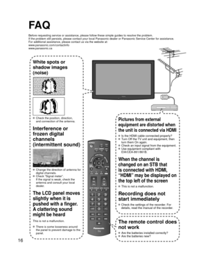 Page 1616
FA Q
Before requesting service or assistance, please follow these simple guid\
es to resolve the problem.
If the problem still persists, please contact your local Panasonic deale\
r or Panasonic Service Center for assistance.
For additional assistance, please contact us via the website at: 
www.panasonic.com/contactinfo
www.panasonic.ca
White spots or 
shadow images 
(noise)
  Check the position, direction, and connection of the antenna.
Interference or 
frozen digital 
channels
(intermittent sound)...