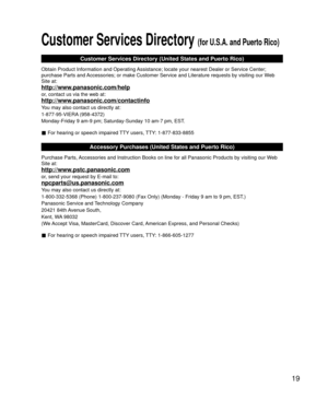 Page 1919
Customer Services Directory (for U.S.A. and Puerto Rico)
Customer Services Directory (United States and Puerto Rico)
Obtain Product Information and Operating Assistance; locate your nearest Dealer or Service Center; 
purchase Parts and Accessories; or make Customer Service and Literature requests by visitin\
g our Web 
Site at:
http://www.panasonic.com/help
or, contact us via the web at:
http://www.panasonic.com/contactinfo
You may also contact us directly at:
1-877-95-VIERA (958-4372)
Monday-Friday 9...