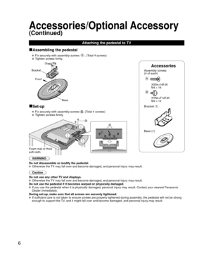 Page 66
Accessories
Assembly screws 
(4 of each)
 
A
 XSS4+16FJK
  M4 × 16
B
 XYN4+F12FJK
  M4 × 12
Bracket (1)
 Base (1)
■Assembling the pedestal
   Fix securely with assembly screws A. (Total 4 screws)
   Tighten screws firmly.
A
Bracket
Front
Base
■Set-up
   Fix securely with assembly screws . (Total 4 screws)
  Tighten screws firmly.
B
B
Foam mat or thick 
soft cloth
WARNING
Do not disassemble or modify the pedestal.
  Otherwise the TV may fall over and become damaged, and personal injury may result....