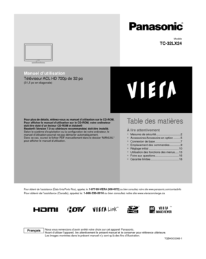 Page 22TM
Manuel d’utilisation
Téléviseur ACL HD 720p de 32 po
(31,5 po en diagonale)
Pour obtenir de l’assistance (États-Unis/Porto Rico), appelez le\
: 1-877-95-VIERA (958-4372) ou bien consultez notre site www.panasonic.com/contactinfo
Pour obtenir de l’assistance (Canada), appelez le: 1-866-330-0014 ou bien consultez notre site www.vieraconcierge.ca
TQB4GC0366-1Modèle
TC-32LX24
FrançaisNous vous remercions d’avoir arrêté votre choix sur cet apparei\
l Panasonic.
Avant d’utiliser l’appareil, lire...