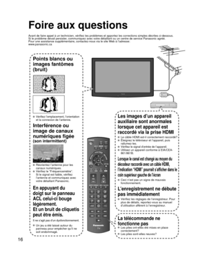 Page 371616
Foire aux questions
Avant de faire appel à un technicien, vérifiez les problèmes et \
apportez les corrections simples décrites ci-dessous.
Si le problème devait persister, communiquez avec votre détaillant ou un centre de service Panasonic\
 agréé.
Pour une assistance supplémentaire, contactez-nous via le site Web à l’adresse:
www.panasonic.ca
Points blancs ou 
images fantômes 
(bruit)
 Vérifiez l’emplacement, l’orientation 
et la connexion de l’antenne.
Interférence ou 
image de canaux 
numériques...