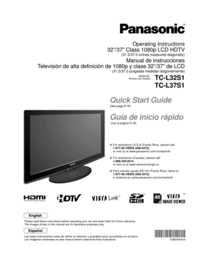 Page 1TM
Quick Start Guide
(See page 8-16)
Guía de inicio rápido
 (vea la página 8-16)
Operating Instructions
32”/37” Class 1080p LCD HDTV
(31.5/37.0 inches measured diagonally)
Manual de instrucciones
Televisión de alta definición de 1080p y clase 32”/37” de LCD\
(31,5/37,0 pulgadas medidas diagonalmente)
Model No.
Número de modeloTC-L32S1
TC-L37S1
  For assistance (U.S.A./Puerto Rico), please call:
  1-877-95-VIERA (958-4372)
  or visit us at www.panasonic.com/contactinfo 
  For assistance (Canada), please...