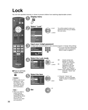 Page 3636
Lock
You can lock specified channels or shows to prevent children from watchin\
g objectionable content.
■ Press to exit from 
a menu screen
 
Caution
 Make a note of your password in case 
you forget it. (If you 
have forgotten your 
password, consult 
your local dealer.)
Note
 When you select a  locked channel,
a message will be 
displayed that allows 
you to view the 
channel if you input 
your password.
Display menu
Select “Lock”
Menu
VIERA Link Picture
Audio
Timer
Lock
SD card
Closed caption...