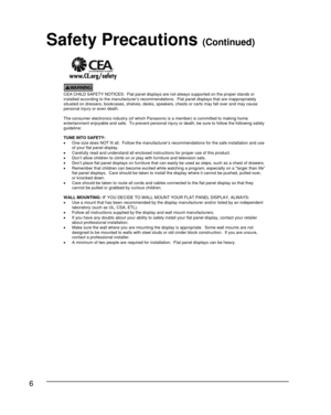 Page 66
     
CEA CHILD SAFETY NOTICES:  Flat panel displays are not always supported on the proper stands or
installed according to the manufacturer’s recommendations.  Flat panel displays that are inappropriately
situated on dressers, bookcases, shelves, desks, speakers, chests or carts may fall over and may cause
personal injury or even death.
The consumer electronics industry (of which Panasonic is a member) is committed to making home
entertainment enjoyable and safe. To prevent personal injury or death,...