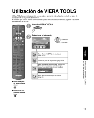 Page 1919
Visión
 Utilización de VIERA TOOLS Para ver la televisión
Utilización de VIERA TOOLS
VIERA TOOLS es un método sencillo para acceder a los menús más utiliza\
dos mediante un icono de 
acceso directo en la pantalla del televisor.
Al contrario que con los menús convencionales, podrá disfrutar usa\
ndo el televisor, jugando o ajustando 
las funciones con rapidez.
■  Pulse para salir 
de la pantalla de 
menú
 
■ Para volver a la 
pantalla anterior 
Visualice VIERA TOOLS
Seleccione el elemento
Modo juego...