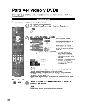 Page 2222
Para ver vídeo y DVDs
Si tiene algún equipo conectado al televisor, usted podrá ver la reproducción de vídeos y DVDs en la 
pantalla del televisor.
Seleccionar entrada
Puede seleccionar el equipo externo al que quiera acceder. 
■ Para volver al TV
  
Con el equipo conectado encendido
Visualización del menú de selección de entrada
Seleccione el modo de entrada
Seleccionar entradaTV12345678
Componente
HDMI 1
HDMI 2
HDMI 3
Video 1
PC Video 2AUX
JUEGO
JUEGO
JUEGO
(ejemplo)
ó
 Seleccione
 Introducir
Pulse...