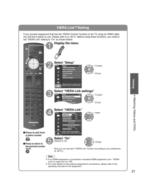 Page 2121
Viewing
 Watching Videos and DVDs
VIERA LinkTM Setting
If you connect equipment that has the “HDAVI Control” function to the TV using an HDMI cable, 
you will find it easier to use. Please refer to p. 26-31. Before using t\
hese functions, you need to 
set “VIERA Link” setting to “On” as shown below.
 Press to exit from a menu screen
 Press to return to 
the previous screen
Display the menu
Select “Setup”
Menu
Adjusts Surf mode, Language, Clock,
Channels, Inputs, and other settings.
Setup 2/2
Advanced...