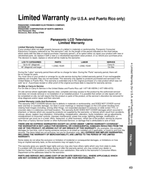 Page 4949
FAQs, etc.
 Limited Warranty (for U.S.A. and Puerto Rico only)
 Specifications
PANASONIC CONSUMER ELECTRONICS COMPANY,
DIVISION OF:
PANASONIC CORPORATION OF NORTH AMERICA
One Panasonic Way
Secaucus, New Jersey 07094
Panasonic LCD TelevisionsLimited Warranty
Limited Warranty Coverage
If your product does not work properly because of a defect in materials \
or workmanship, Panasonic Consumer 
Electronics Company (referred to as “the warrantor”) will, for t\
he length of the period indicated on the chart...