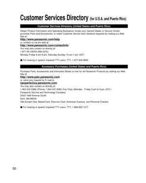 Page 5050
Customer Services Directory (for U.S.A. and Puerto Rico)
Customer Services Directory (United States and Puerto Rico)
Obtain Product Information and Operating Assistance; locate your nearest Dealer or Service Center; 
purchase Parts and Accessories; or make Customer Service and Literature requests by visitin\
g our Web 
Site at:
http://www.panasonic.com/help
or, contact us via the web at:
http://www.panasonic.com/contactinfo
You may also contact us directly at:
1-877-95-VIERA (958-4372)
Monday-Friday 9...