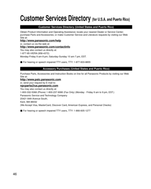 Page 4646
 Customer Services Directory (for U.S.A. and Puerto Rico)
Customer Services Directory (United States and Puerto Rico)
Obtain Product Information and Operating Assistance; locate your nearest Dealer or Service Center; 
purchase Parts and Accessories; or make Customer Service and Literature requests by visitin\
g our Web 
Site at:
http://www.panasonic.com/help
or, contact us via the web at:
http://www.panasonic.com/contactinfo
You may also contact us directly at:
1-877-95-VIERA (958-4372)
Monday-Friday...