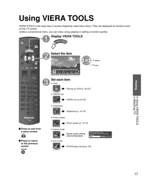 Page 1717
Viewing
 Using VIERA TOOLS Watching TV
Using VIERA TOOLS
VIERA TOOLS is the easy way to access frequently-used menu items. They are displayed as shortcut icons 
on the TV screen.
Unlike a conventional menu, you can enjoy using, playing or setting a fu\
nction quickly.
 Press to exit from a menu screen
 
 Press to return to the previous 
screen 
Display VIERA TOOLS
Select the item
iPod
 select
 next
Set each item
 iPod
Playing an iPod (p. 20-23)
 VIERA Link
VIERA Link (p.34-35)
 Slideshow
Slideshow (p....